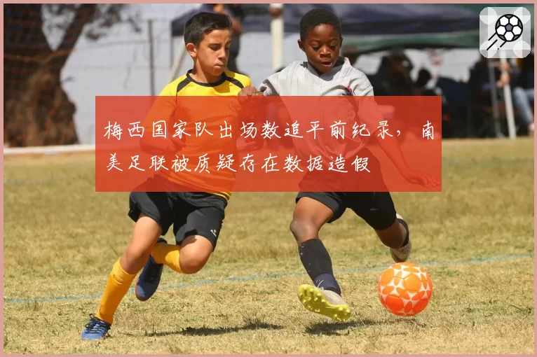 梅西国家队出场数追平前纪录，南美足联被质疑存在数据造假