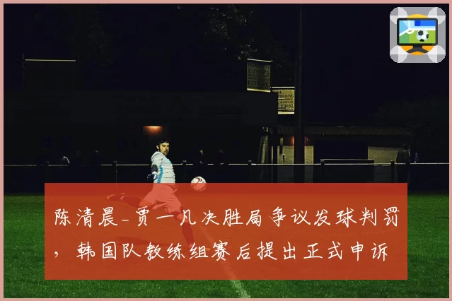 陈清晨_贾一凡决胜局争议发球判罚,韩国队教练组赛后提出正式申诉