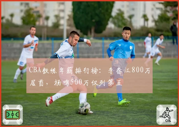 CBA教练年薪排行榜:李春江800万居首,杨鸣500万仅列第五