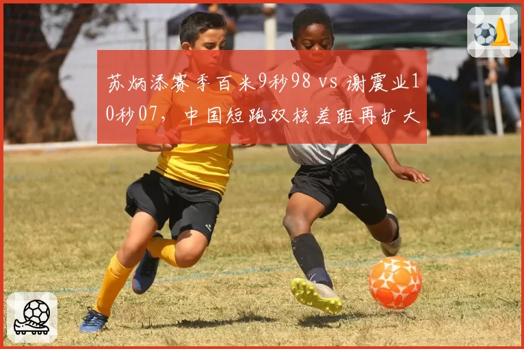 苏炳添赛季百米9秒98 vs 谢震业10秒07,中国短跑双核差距再扩大