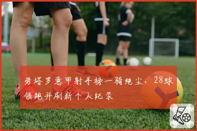 劳塔罗意甲射手榜一骑绝尘，28球领跑并刷新个人纪录