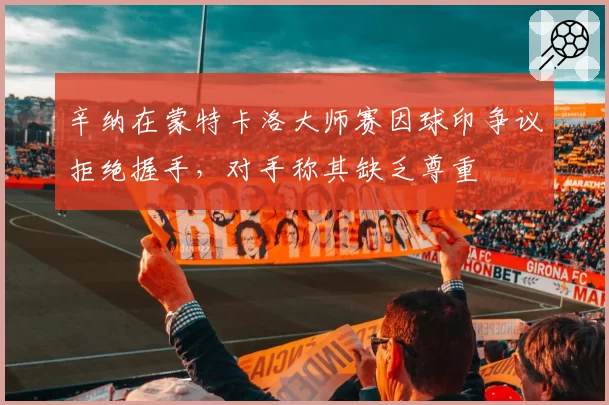 辛纳在蒙特卡洛大师赛因球印争议拒绝握手,对手称其缺乏尊重