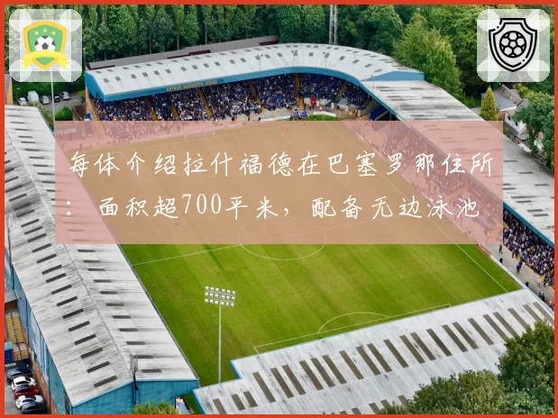 每体介绍拉什福德在巴塞罗那住所:面积超700平米,配备无边泳池