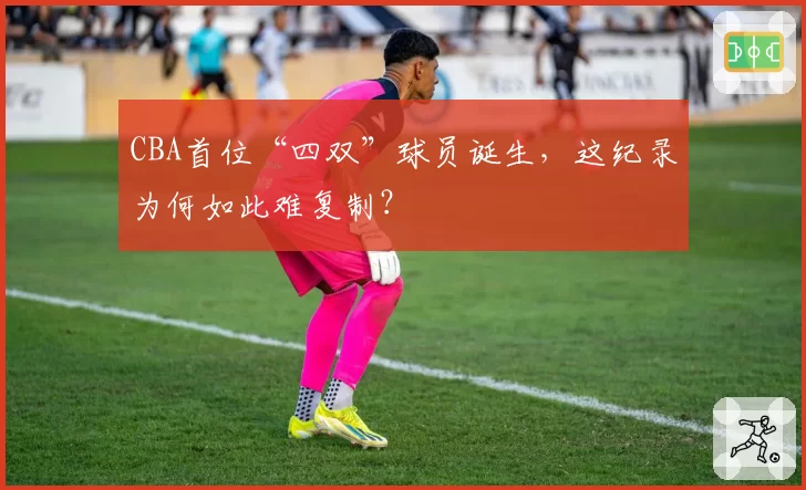 CBA首位“四双”球员诞生,这纪录为何如此难复制?
