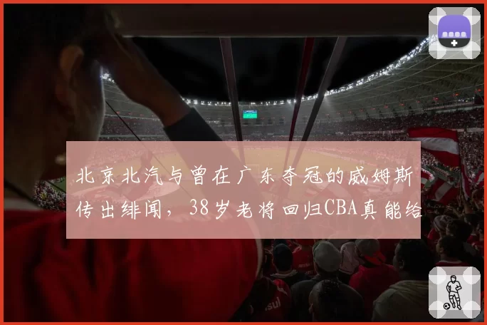 北京北汽与曾在广东夺冠的威姆斯传出绯闻，38岁老将回归CBA真能给锋线解渴？