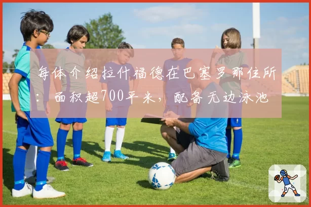 每体介绍拉什福德在巴塞罗那住所:面积超700平米,配备无边泳池