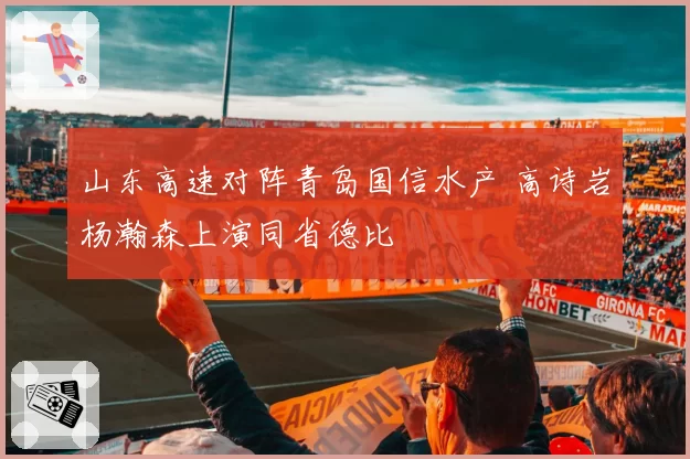 山东高速对阵青岛国信水产 高诗岩杨瀚森上演同省德比