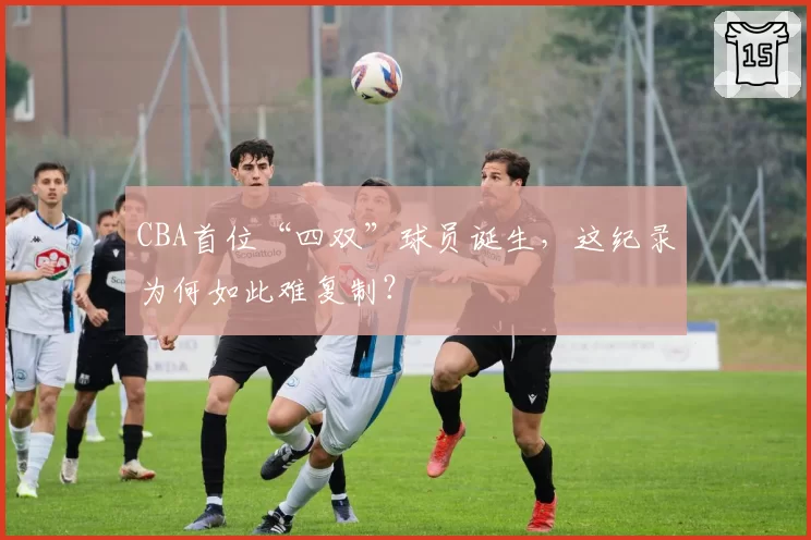 CBA首位“四双”球员诞生,这纪录为何如此难复制?