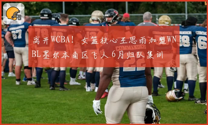 离开WCBA！女篮核心王思雨加盟WNBL墨尔本南区飞人 6月归队集训