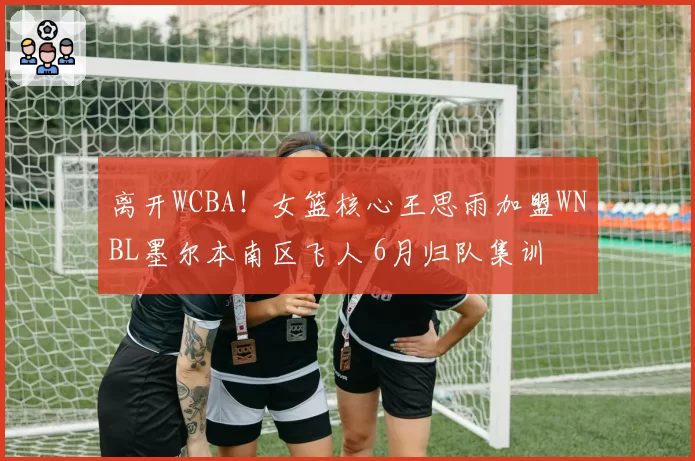 离开WCBA！女篮核心王思雨加盟WNBL墨尔本南区飞人 6月归队集训