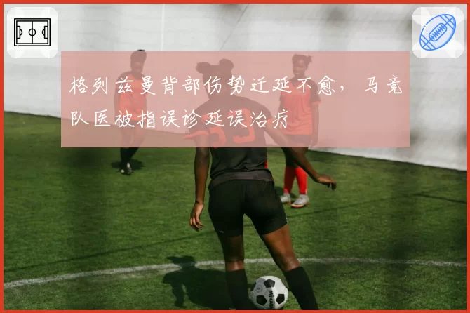 格列兹曼背部伤势迁延不愈，马竞队医被指误诊延误治疗