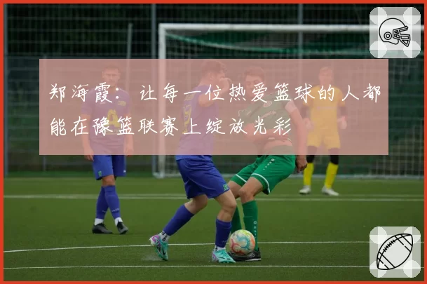 郑海霞：让每一位热爱篮球的人都能在豫篮联赛上绽放光彩