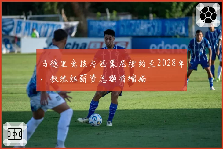 马德里竞技与西蒙尼续约至2028年,教练组薪资总额将缩减