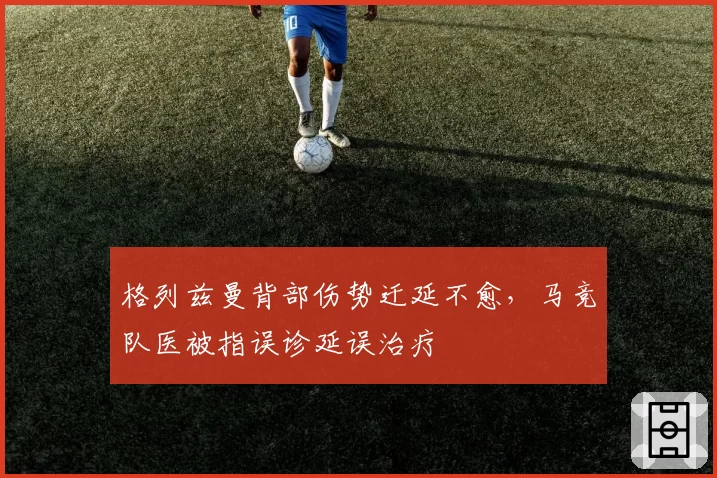 格列兹曼背部伤势迁延不愈，马竞队医被指误诊延误治疗