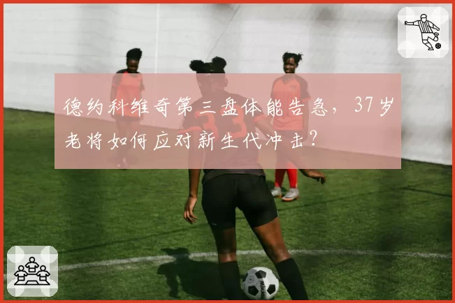 德约科维奇第三盘体能告急,37岁老将如何应对新生代冲击?