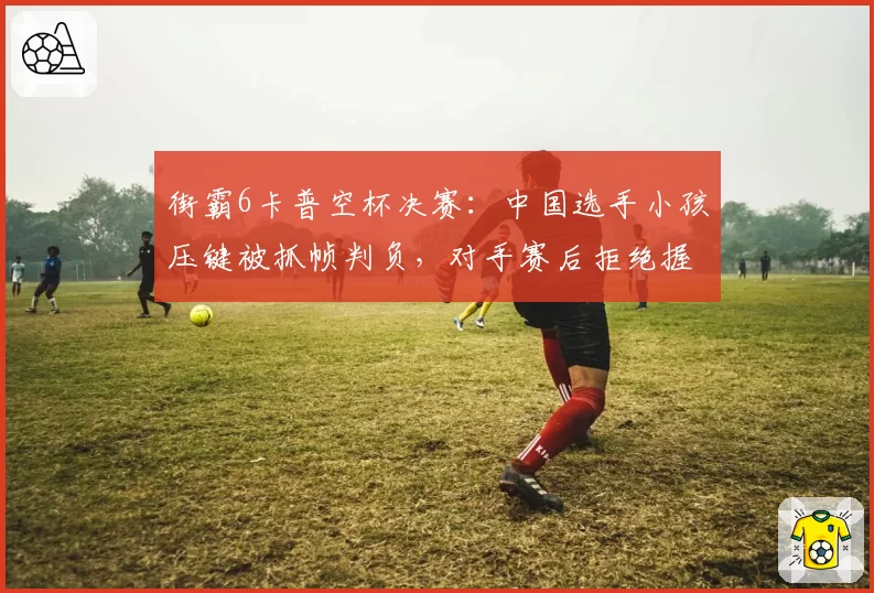 街霸6卡普空杯决赛:中国选手小孩压键被抓帧判负,对手赛后拒绝握手离场