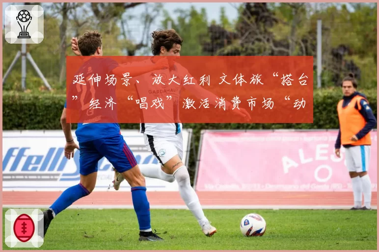 延伸场景、放大红利 文体旅“搭台”经济“唱戏”激活消费市场“动”感活力