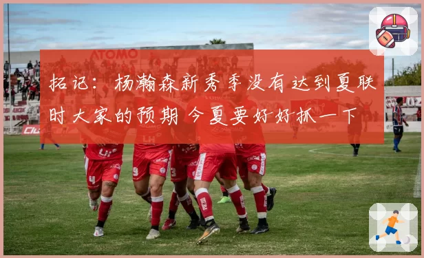 拓记：杨瀚森新秀季没有达到夏联时大家的预期 今夏要好好抓一下