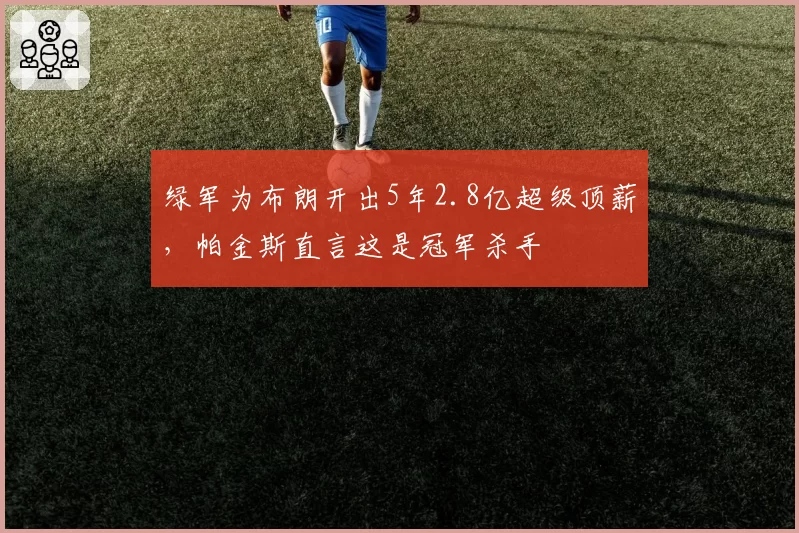绿军为布朗开出5年2.8亿超级顶薪,帕金斯直言这是冠军杀手