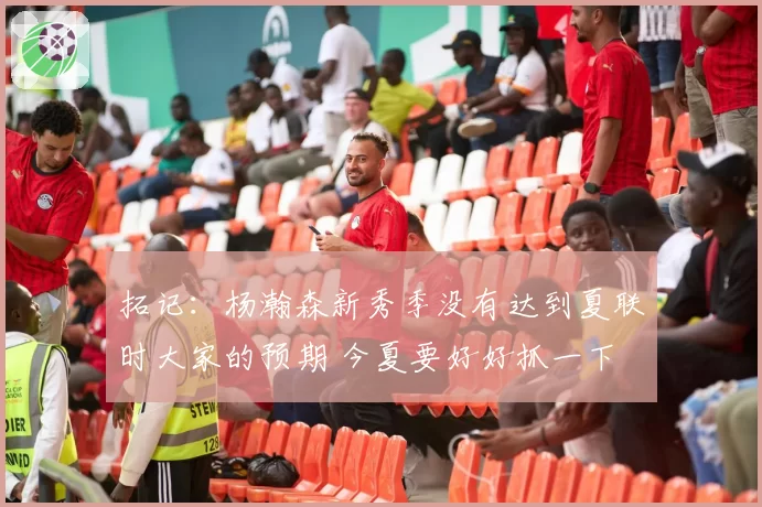 拓记：杨瀚森新秀季没有达到夏联时大家的预期 今夏要好好抓一下