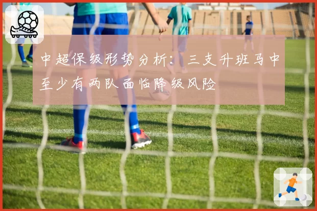 中超保级形势分析:三支升班马中至少有两队面临降级风险