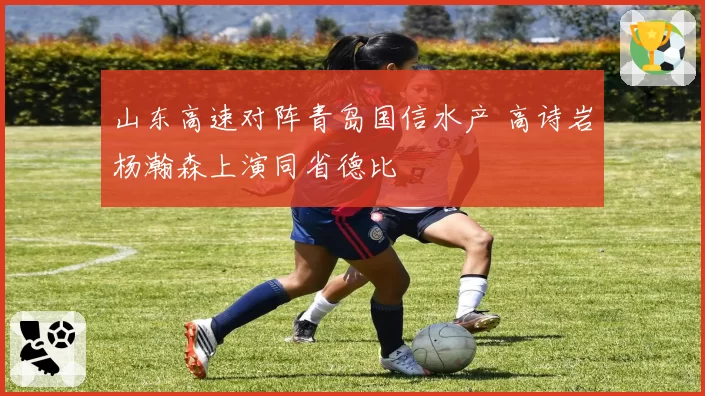 山东高速对阵青岛国信水产 高诗岩杨瀚森上演同省德比