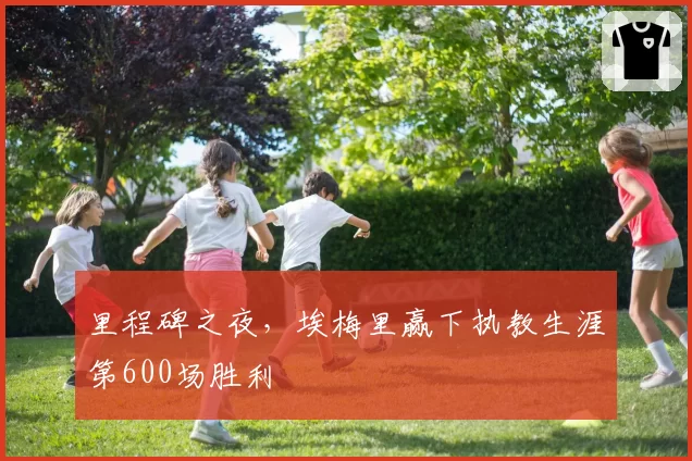 里程碑之夜,埃梅里赢下执教生涯第600场胜利
