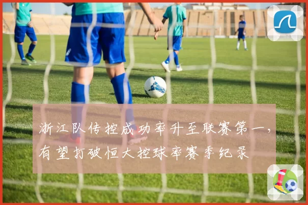 浙江队传控成功率升至联赛第一,有望打破恒大控球率赛季纪录