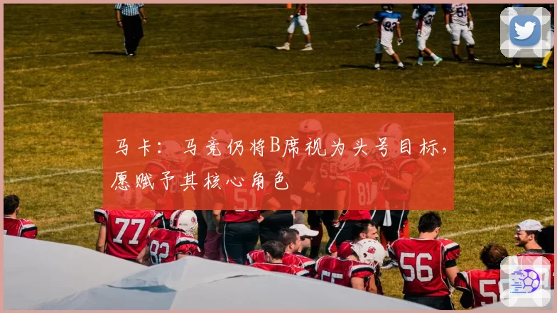马卡：马竞仍将B席视为头号目标，愿赋予其核心角色