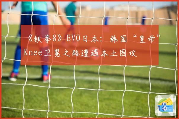《铁拳8》EVO日本：韩国“皇帝”Knee卫冕之路遭遇本土围攻