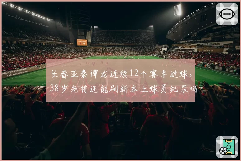 长春亚泰谭龙连续12个赛季进球,38岁老将还能刷新本土球员纪录吗?