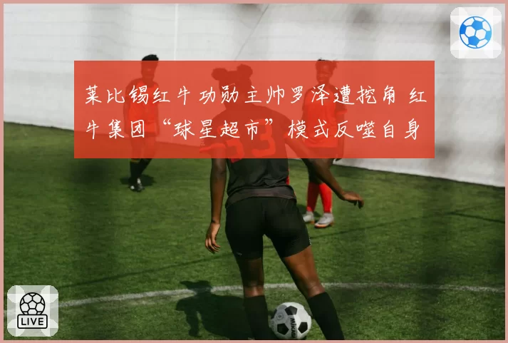 莱比锡红牛功勋主帅罗泽遭挖角 红牛集团“球星超市”模式反噬自身