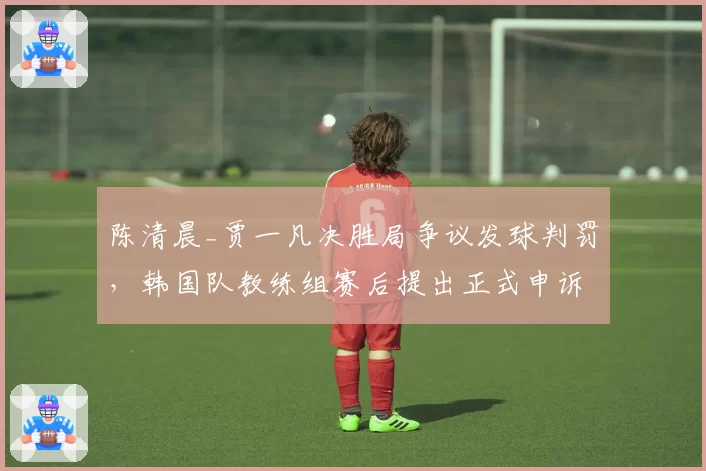 陈清晨_贾一凡决胜局争议发球判罚,韩国队教练组赛后提出正式申诉