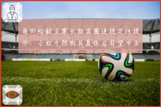角田裕毅正赛长距离圈速稳定性提升，小红牛预测其夏休后有望冲击积分区前十