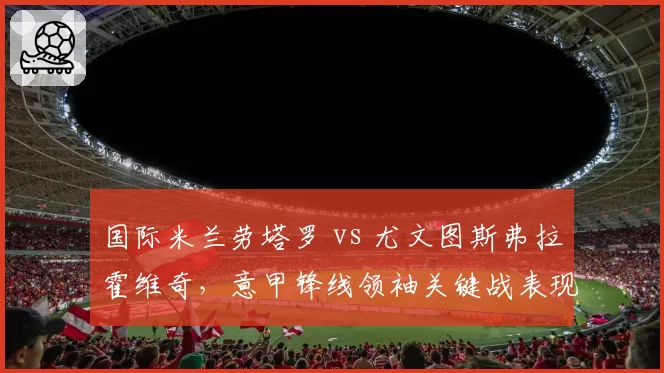 国际米兰劳塔罗 vs 尤文图斯弗拉霍维奇,意甲锋线领袖关键战表现对比