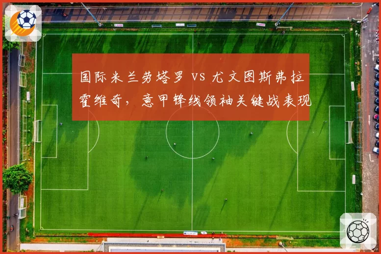 国际米兰劳塔罗 vs 尤文图斯弗拉霍维奇,意甲锋线领袖关键战表现对比