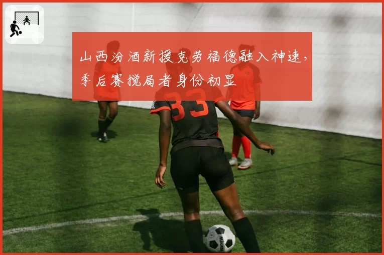 山西汾酒新援克劳福德融入神速,季后赛搅局者身份初显