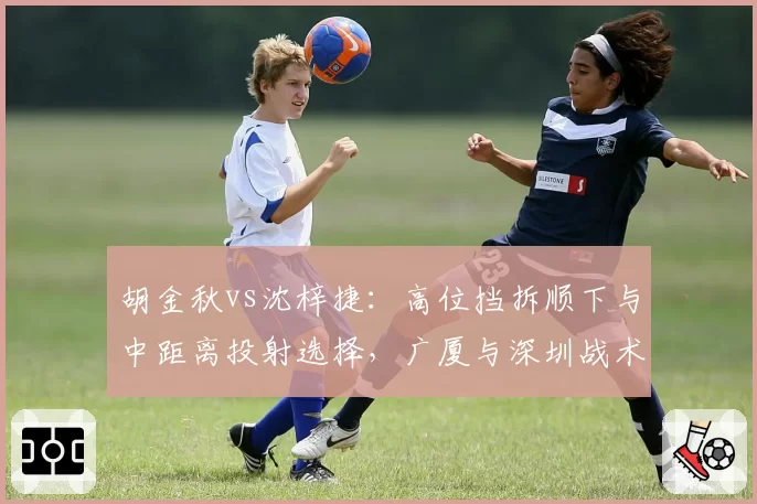 胡金秋vs沈梓捷：高位挡拆顺下与中距离投射选择，广厦与深圳战术倾向差异