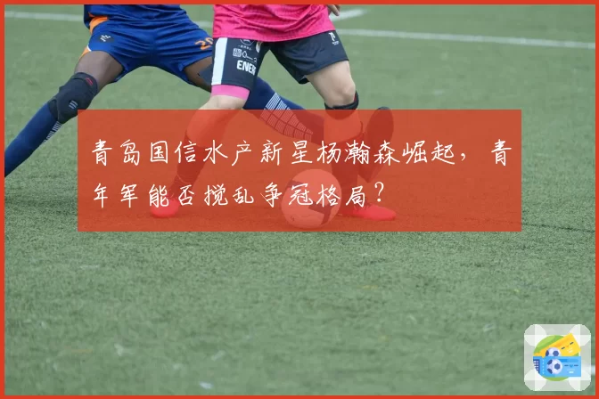 青岛国信水产新星杨瀚森崛起，青年军能否搅乱争冠格局？