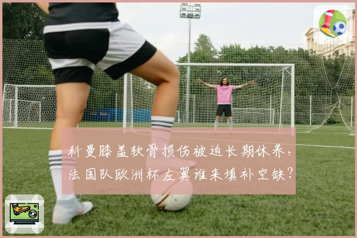 科曼膝盖软骨损伤被迫长期休养,法国队欧洲杯左翼谁来填补空缺?
