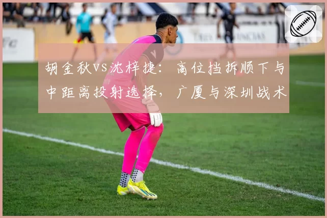 胡金秋vs沈梓捷：高位挡拆顺下与中距离投射选择，广厦与深圳战术倾向差异