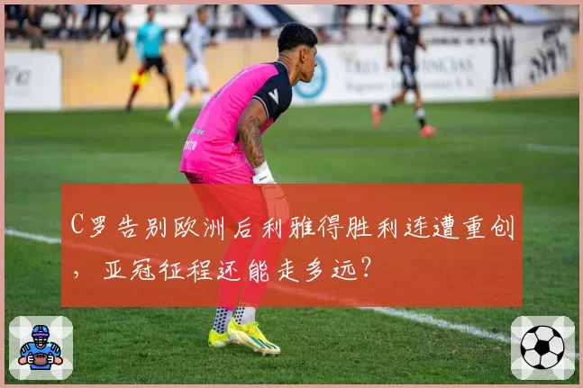 C罗告别欧洲后利雅得胜利连遭重创,亚冠征程还能走多远?